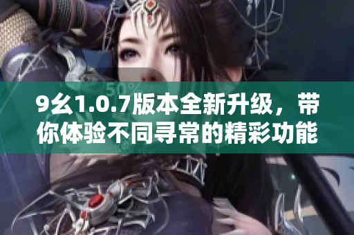 9幺1.0.7版本全新升级，带你体验不同寻常的精彩功能