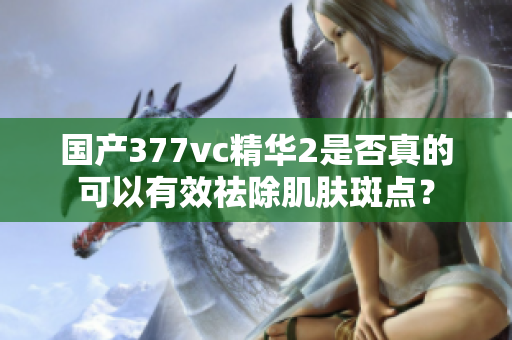 国产377vc精华2是否真的可以有效祛除肌肤斑点？