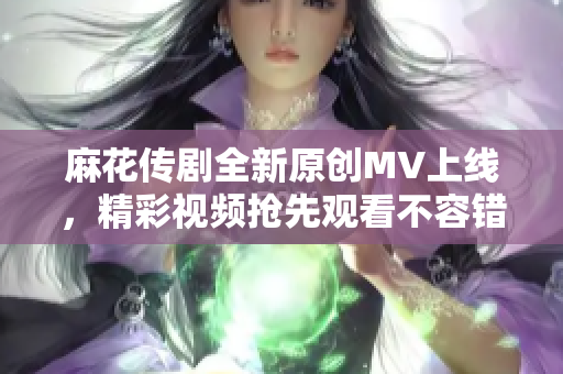 麻花传剧全新原创MV上线，精彩视频抢先观看不容错过！