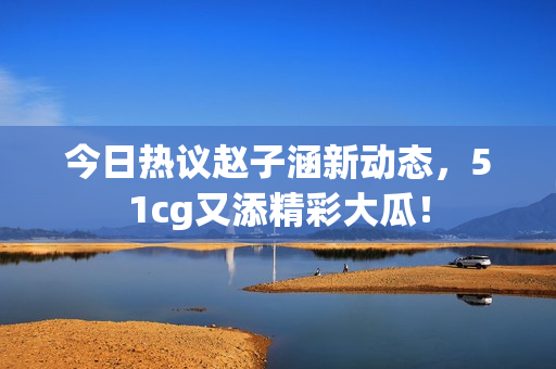 今日热议赵子涵新动态，51cg又添精彩大瓜！