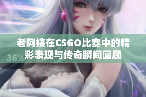 老阿姨在CSGO比赛中的精彩表现与传奇瞬间回顾