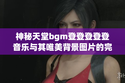 神秘天堂bgm登登登登登音乐与其唯美背景图片的完美结合