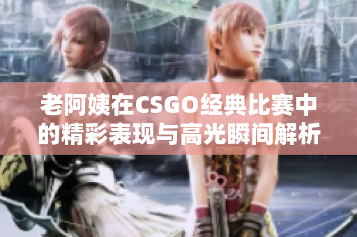 老阿姨在CSGO经典比赛中的精彩表现与高光瞬间解析