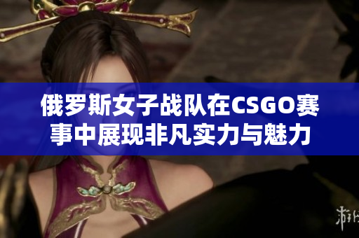 俄罗斯女子战队在CSGO赛事中展现非凡实力与魅力