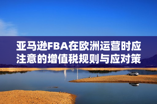 亚马逊FBA在欧洲运营时应注意的增值税规则与应对策略