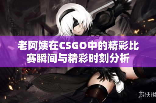 老阿姨在CSGO中的精彩比赛瞬间与精彩时刻分析