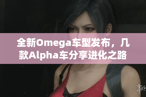 全新Omega车型发布，几款Alpha车分享进化之路