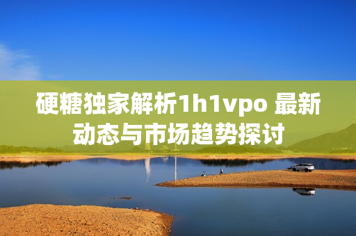 硬糖独家解析1h1vpo 最新动态与市场趋势探讨