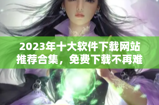 2023年十大软件下载网站推荐合集，免费下载不再难