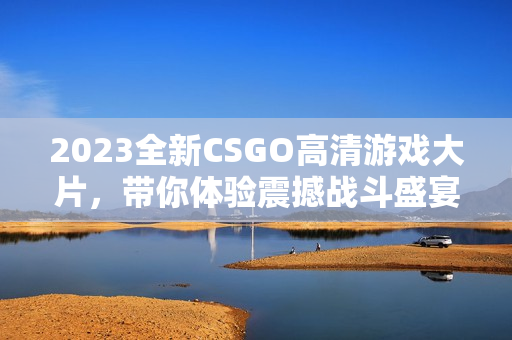 2023全新CSGO高清游戏大片，带你体验震撼战斗盛宴！