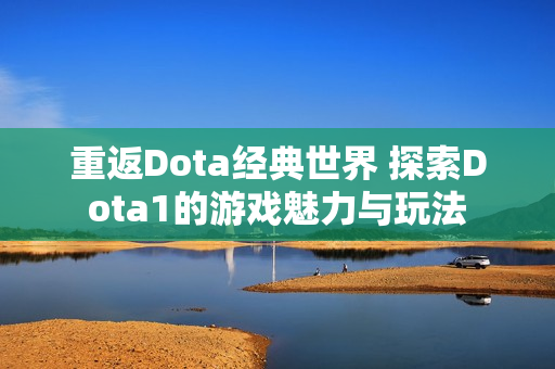 重返Dota经典世界 探索Dota1的游戏魅力与玩法