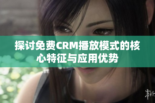 探讨免费CRM播放模式的核心特征与应用优势