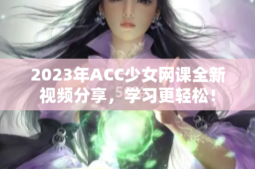 2023年ACC少女网课全新视频分享，学习更轻松！