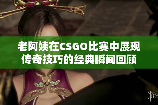 老阿姨在CSGO比赛中展现传奇技巧的经典瞬间回顾