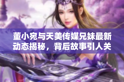 董小宛与天美传媒兄妹最新动态揭秘，背后故事引人关注