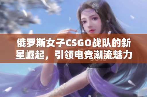 俄罗斯女子CSGO战队的新星崛起，引领电竞潮流魅力尽显