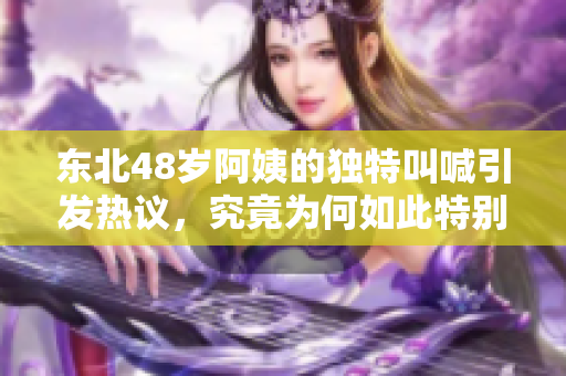 东北48岁阿姨的独特叫喊引发热议，究竟为何如此特别