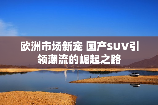 欧洲市场新宠 国产SUV引领潮流的崛起之路