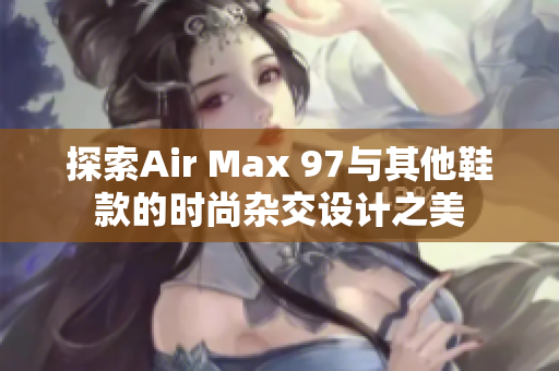 探索Air Max 97与其他鞋款的时尚杂交设计之美