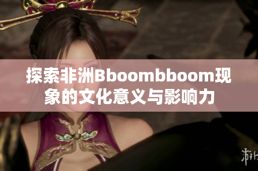 探索非洲Bboombboom现象的文化意义与影响力