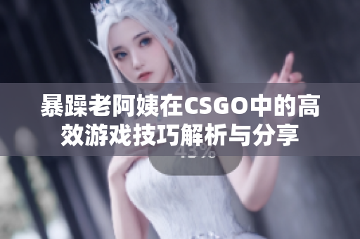 暴躁老阿姨在CSGO中的高效游戏技巧解析与分享