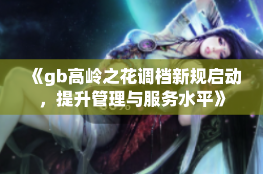 《gb高岭之花调档新规启动，提升管理与服务水平》