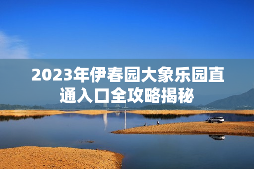 2023年伊春园大象乐园直通入口全攻略揭秘