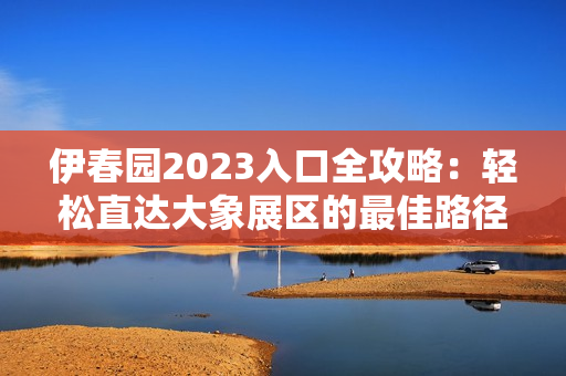 伊春园2023入口全攻略：轻松直达大象展区的最佳路径解析