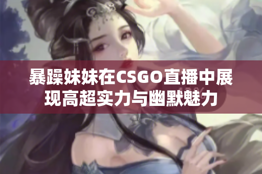 暴躁妹妹在CSGO直播中展现高超实力与幽默魅力