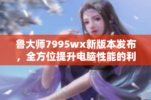 鲁大师7995wx新版本发布，全方位提升电脑性能的利器