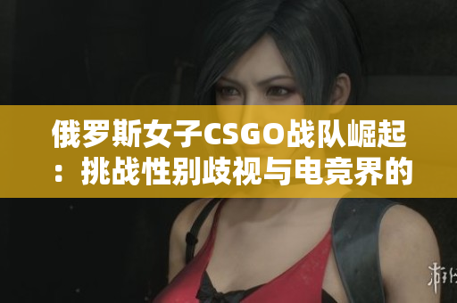 俄罗斯女子CSGO战队崛起：挑战性别歧视与电竞界的未来