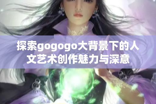 探索gogogo大背景下的人文艺术创作魅力与深意