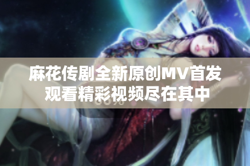 麻花传剧全新原创MV首发 观看精彩视频尽在其中