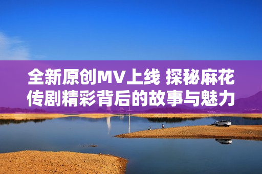 全新原创MV上线 探秘麻花传剧精彩背后的故事与魅力