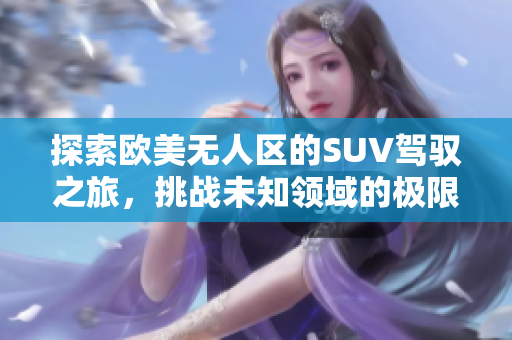 探索欧美无人区的SUV驾驭之旅，挑战未知领域的极限体验