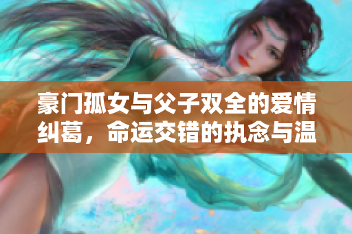 豪门孤女与父子双全的爱情纠葛，命运交错的执念与温情