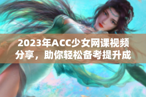 2023年ACC少女网课视频分享，助你轻松备考提升成绩