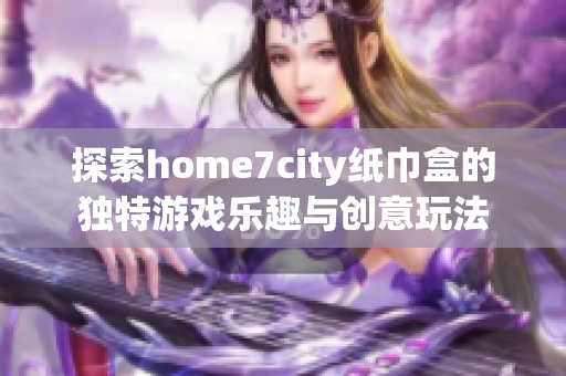 探索home7city纸巾盒的独特游戏乐趣与创意玩法