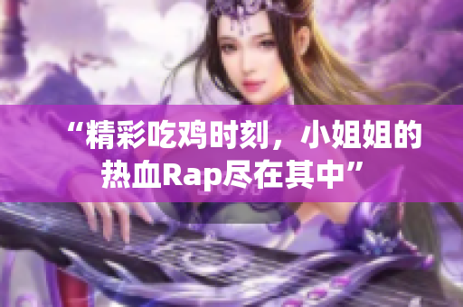 “精彩吃鸡时刻，小姐姐的热血Rap尽在其中”