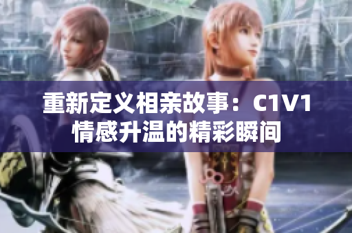 重新定义相亲故事：C1V1情感升温的精彩瞬间