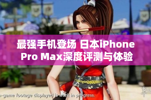 最强手机登场 日本iPhone Pro Max深度评测与体验分享