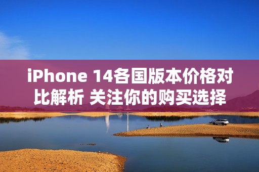 iPhone 14各国版本价格对比解析 关注你的购买选择