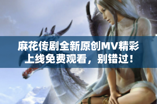 麻花传剧全新原创MV精彩上线免费观看，别错过！