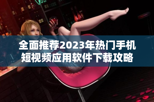 全面推荐2023年热门手机短视频应用软件下载攻略