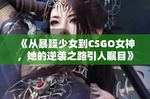 《从暴躁少女到CSGO女神，她的逆袭之路引人瞩目》