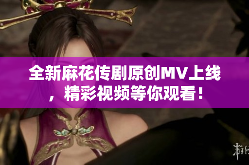 全新麻花传剧原创MV上线，精彩视频等你观看！