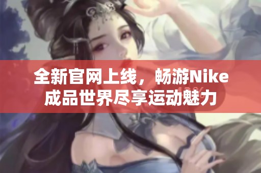 全新官网上线，畅游Nike成品世界尽享运动魅力