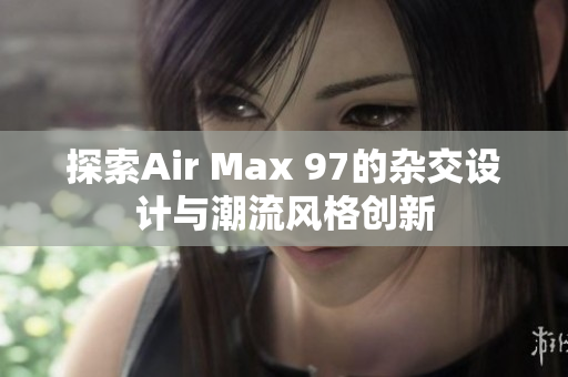 探索Air Max 97的杂交设计与潮流风格创新