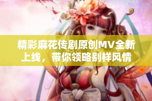 精彩麻花传剧原创MV全新上线，带你领略别样风情