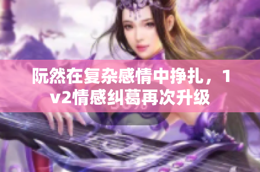 阮然在复杂感情中挣扎，1v2情感纠葛再次升级